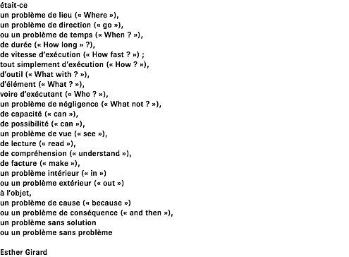 était-ce un problème de lieu (« Where »), un problème de direction (« go »), ou un problème de temps (« When ? »), de durée (« How long » ?), de vitesse d’exécution (« How fast ? ») ; tout simplement d’exécution (« How ? »), d’outil (« What with ? »), d’élément (« What ? »), voire d’exécutant (« Who ? »), un problème de négligence (« What not ? »), de capacité (« can »), de possibilité (« can »), un problème de vue (« see »), de lecture (« read »), de compréhension (« understand »), de facture (« make »), un problème intérieur (« in ») ou un problème extérieur (« out ») à l’objet, un problème de cause (« because ») ou un problème de conséquence (« and then »), un problème sans solution ou un problème sans problème Esther Girard