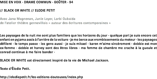 MISE EN VOIX - DRAME COMMUN - GOÛTER - 94 // BLACK OR WHITE // ELODIE PETIT Avec Jana Magnenan, Junie Loyer, Larbi Oubaida de l’atelier théâtre gennevillois « autour des écritures contemporaines » Les paysages de la nuit me sont plus familiers que les horizons du jour - quelque part je suis encore cet enfant en pyjama assis à l’arrière de la voiture - je me berce aux vrombissements du moteur - les paysages défilent - le temps passe - les gens aussi - je suis mikael - karen m’aime sincèrement - debbie est mon ex-femme - debbie et harvey sont des êtres libres - ma femme de chambre me crache à la gueule et conrad continue à me faire bander - BLACK OR WHITE est directement inspiré de la vie de Michael Jackson. Texte d'Élodie Petit. http://elodiepetit.fr/les-editions-douteuses/index.php